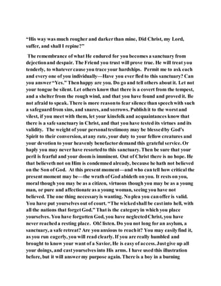“His way was much rougher and darkerthan mine, Did Christ, my Lord,
suffer, and shall I repine?”
The remembrance of what He endured for you becomes a sanctuary from
dejectionand despair. The Friend you trust will prove true. He will treat you
tenderly, to whatevercause you trace your hardships. Permit me to ask each
and every one of you individually—Have you ever fled to this sanctuary? Can
you answer“Yes.” Thenhappy are you. Do go and tell others about it. Let not
your tongue be silent. Let others know that there is a covert from the tempest,
and a shelterfrom the rough wind, and that you have found and proved it. Be
not afraid to speak. There is more reasonto fear silence than speechwith such
a safeguardfrom sins, and snares, and sorrows. Publishit to the worstand
vilest, if you meet with them, let your kinsfolk and acquaintances know that
there is a safe sanctuary in Christ, and that you have tested its virtues and its
validity. The weight of your personaltestimony may be blessedby God’s
Spirit to their conversion, atany rate, your duty to your fellow creatures and
your devotion to your heavenly benefactordemand this grateful service. Or
haply you may never have resortedto this sanctuary. Then be sure that your
peril is fearful and your doom is imminent. Out of Christ there is no hope. He
that believeth not on Him is condemned already, because he hath not believed
on the Son of God. At this present moment—and who cantell how critical the
present moment may be—the wrath of God abideth on you. It rests on you,
moral though you may be as a citizen, virtuous though you may be as a young
man, or pure and affectionate as a young woman, seeing you have not
believed. The one thing necessaryis wanting. No plea you canoffer is valid.
You have put yourselves out of court. “The wickedshall be castinto hell, with
all the nations that forgetGod.” That is the categoryin which you place
yourselves. You have forgotten God, you have neglectedChrist, you have
never reacheda resting place. Oh! listen. Do you not long for an asylum, a
sanctuary, a safe retreat? Are you anxious to reachit? You may easilyfind it,
as you run eagerly, you will read clearly. If you are really humbled and
brought to know your want of a Savior, He is easyof access.Justgive up all
your doings, and castyourselves into His arms. I have used this illustration
before, but it will answermy purpose again. There is a boy in a burning
 