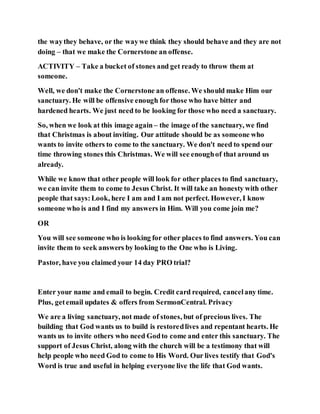 the waythey behave, or the waywe think they should behave and they are not
doing – that we make the Cornerstone an offense.
ACTIVITY – Take a bucket of stones and get ready to throw them at
someone.
Well, we don't make the Cornerstone an offense. We should make Him our
sanctuary. He will be offensive enough for those who have bitter and
hardened hearts. We just need to be looking for those who need a sanctuary.
So, when we look at this image again – the image of the sanctuary, we find
that Christmas is about inviting. Our attitude should be as someone who
wants to invite others to come to the sanctuary. We don't need to spend our
time throwing stones this Christmas. We will see enoughof that around us
already.
While we know that other people will look for other places to find sanctuary,
we can invite them to come to Jesus Christ. It will take an honesty with other
people that says:Look, here I am and I am not perfect. However, I know
someone who is and I find my answers in Him. Will you come join me?
OR
You will see someone who is looking for other places to find answers. You can
invite them to seek answers by looking to the One who is Living.
Pastor, have you claimed your 14 day PRO trial?
Enter your name and email to begin. Credit card required, cancelany time.
Plus, getemail updates & offers from SermonCentral. Privacy
We are a living sanctuary, not made of stones, but of precious lives. The
building that God wants us to build is restoredlives and repentant hearts. He
wants us to invite others who need Godto come and enter this sanctuary. The
support of Jesus Christ, along with the church will be a testimony that will
help people who need God to come to His Word. Our lives testify that God's
Word is true and useful in helping everyone live the life that God wants.
 