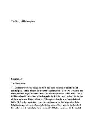 The Story of Redemption
Chapter 53
The Sanctuary
THE scripture which above all others had been both the foundation and
central pillar of the advent faith was the declaration, "Unto two thousand and
three hundred days; then shall the sanctuary be cleansed."Dan. 8:14. These
had been familiar words to all believers in the Lord's sooncoming. By the lips
of thousands was this prophecy joyfully repeatedas the watchwordof their
faith. All felt that upon the events therein brought to view depended their
brightest expectations and most cherished hopes. These prophetic days had
been shown to terminate in the autumn of 1844. In common with the rest of
 