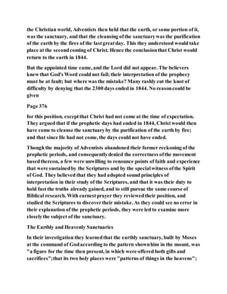 the Christian world, Adventists then held that the earth, or some portion of it,
was the sanctuary, and that the cleansing ofthe sanctuarywas the purification
of the earth by the fires of the lastgreatday. This they understood would take
place at the secondcoming of Christ. Hence the conclusionthat Christ would
return to the earth in 1844.
But the appointed time came, and the Lord did not appear. The believers
knew that God's Word could not fail; their interpretation of the prophecy
must be at fault; but where was the mistake? Many rashly cut the knot of
difficulty by denying that the 2300 days ended in 1844. No reasoncould be
given
Page 376
for this position, exceptthat Christ had not come at the time of expectation.
They argued that if the prophetic days had ended in 1844, Christwould then
have come to cleanse the sanctuaryby the purification of the earth by fire;
and that since He had not come, the days could not have ended.
Though the majority of Adventists abandoned their former reckoning of the
prophetic periods, and consequentlydenied the correctness ofthe movement
basedthereon, a few were unwilling to renounce points of faith and experience
that were sustainedby the Scriptures and by the specialwitness ofthe Spirit
of God. They believed that they had adopted sound principles of
interpretation in their study of the Scriptures, and that it was their duty to
hold fast the truths already gained, and to still pursue the same course of
Biblical research. With earnestprayer they reviewedtheir position, and
studied the Scriptures to discovertheir mistake. As they could see no error in
their explanation of the prophetic periods, they were led to examine more
closelythe subject of the sanctuary.
The Earthly and Heavenly Sanctuaries
In their investigation they learnedthat the earthly sanctuary, built by Moses
at the command of Godaccording to the pattern shownhim in the mount, was
"a figure for the time then present, in which were offered both gifts and
sacrifices";that its two holy places were "patterns of things in the heavens";
 