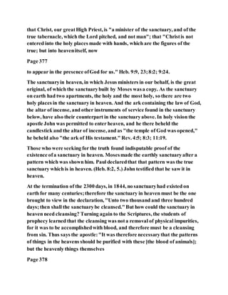 that Christ, our greatHigh Priest, is "a minister of the sanctuary, and of the
true tabernacle, which the Lord pitched, and not man"; that "Christis not
entered into the holy places made with hands, which are the figures of the
true; but into heavenitself, now
Page 377
to appear in the presence ofGod for us." Heb. 9:9, 23;8:2; 9:24.
The sanctuaryin heaven, in which Jesus ministers in our behalf, is the great
original, of which the sanctuarybuilt by Moses wasa copy. As the sanctuary
on earth had two apartments, the holy and the most holy, so there are two
holy places in the sanctuary in heaven. And the ark containing the law of God,
the altar of incense, and other instruments of service found in the sanctuary
below, have also their counterpart in the sanctuaryabove. In holy vision the
apostle John was permitted to enter heaven, and he there beheld the
candlestick and the altar of incense, and as "the temple of God was opened,"
he beheld also "the ark of His testament." Rev. 4:5; 8:3; 11:19.
Those who were seeking for the truth found indisputable proof of the
existence ofa sanctuary in heaven. Mosesmade the earthly sanctuaryafter a
pattern which was shown him. Paul declaredthat that pattern was the true
sanctuary which is in heaven. (Heb. 8:2, 5.) John testified that he saw it in
heaven.
At the termination of the 2300 days, in 1844, no sanctuaryhad existed on
earth for many centuries;therefore the sanctuary in heaven must be the one
brought to view in the declaration, "Unto two thousand and three hundred
days; then shall the sanctuarybe cleansed."But how could the sanctuary in
heaven need cleansing? Turning again to the Scriptures, the students of
prophecy learned that the cleansing was nota removal of physical impurities,
for it was to be accomplishedwith blood, and therefore must be a cleansing
from sin. Thus says the apostle:"It was therefore necessarythat the patterns
of things in the heavens should be purified with these [the blood of animals];
but the heavenly things themselves
Page 378
 