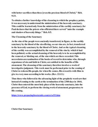 with better sacrifices than these [even the precious blood of Christ]." Heb.
9:33.
To obtain a further knowledge ofthe cleansing to which the prophecy points,
it was necessaryto understand the ministration of the heavenly sanctuary.
This could be learnedonly from the ministration of the earthly sanctuary;for
Paul declares that the priests who officiatedthere served "unto the example
and shadow of heavenly things." Heb. 8:5.
The Cleansing of the Sanctuary
As the sins of the people were anciently transferred, in figure, to the earthly
sanctuary by the blood of the sin offering, so our sins are, in fact, transferred
to the heavenly sanctuary by the blood of Christ. And as the typical cleansing
of the earthly was accomplishedby the removal of the sins by which it had
been polluted, so the actualcleansing of the heavenly is to be accomplishedby
the removal, or blotting out, of the sins which are there recorded. This
necessitatesanexamination of the books of record to determine who, through
repentance of sin and faith in Christ, are entitled to the benefits of His
atonement. The cleansing of the sanctuary therefore involves a work of
investigative judgment. This work must be performed prior to the coming of
Christ to redeem His people, for when He comes, His reward is with Him to
give to every man according to his works. (Rev. 22:12.)
Thus those who followedin the advancing light of the prophetic word saw that
instead of coming to the earth at the termination of the 2300 days in 1844,
Christ then entered the most holy place of the heavenly sanctuary, into the
presence ofGod, to perform the closing work of atonement, preparatory to
His coming.
https://www.preparingforeternity.com/sr/sr53.htm
Christ Our Sanctuary
 