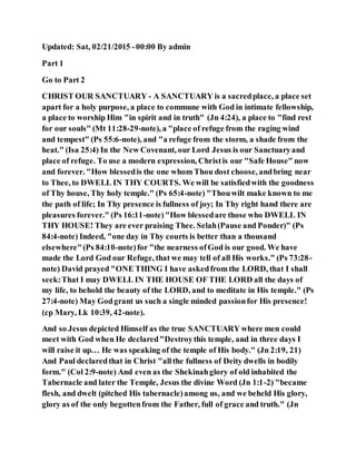 Updated: Sat, 02/21/2015 -00:00 By admin
Part 1
Go to Part 2
CHRIST OUR SANCTUARY - A SANCTUARY is a sacredplace, a place set
apart for a holy purpose, a place to commune with God in intimate fellowship,
a place to worship Him "in spirit and in truth" (Jn 4:24), a place to "find rest
for our souls" (Mt 11:28-29-note), a "place of refuge from the raging wind
and tempest" (Ps 55:6-note), and "a refuge from the storm, a shade from the
heat." (Isa 25:4) In the New Covenant, our Lord Jesus is our Sanctuaryand
place of refuge. To use a modern expression, Christis our "Safe House" now
and forever. "How blessedis the one whom Thou dost choose, andbring near
to Thee, to DWELL IN THY COURTS. We will be satisfiedwith the goodness
of Thy house, Thy holy temple." (Ps 65:4-note) "Thouwilt make known to me
the path of life; In Thy presence is fullness of joy; In Thy right hand there are
pleasures forever." (Ps 16:11-note)"How blessedare those who DWELL IN
THY HOUSE! They are ever praising Thee. Selah(Pause and Ponder)" (Ps
84:4-note) Indeed, "one day in Thy courts is better than a thousand
elsewhere"(Ps 84:10-note)for "the nearness ofGod is our good. We have
made the Lord God our Refuge, that we may tell of all His works." (Ps 73:28-
note) David prayed "ONE THING I have askedfrom the LORD, that I shall
seek:That I may DWELL IN THE HOUSE OF THE LORD all the days of
my life, to behold the beauty of the LORD, and to meditate in His temple." (Ps
27:4-note) May Godgrant us such a single minded passionfor His presence!
(cp Mary, Lk 10:39, 42-note).
And so Jesus depicted Himself as the true SANCTUARY where men could
meet with God when He declared"Destroythis temple, and in three days I
will raise it up… He was speaking of the temple of His body." (Jn 2:19, 21)
And Paul declaredthat in Christ "allthe fullness of Deity dwells in bodily
form." (Col 2:9-note) And even as the Shekinahglory of old inhabited the
Tabernacle and later the Temple, Jesus the divine Word (Jn 1:1-2) "became
flesh, and dwelt (pitched His tabernacle)among us, and we beheld His glory,
glory as of the only begottenfrom the Father, full of grace and truth." (Jn
 