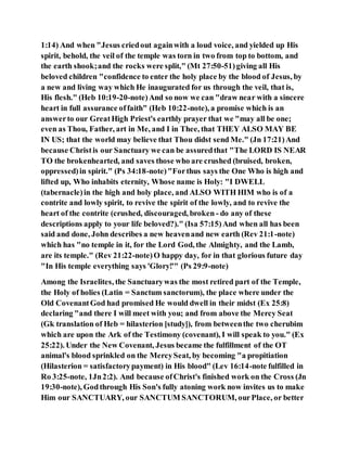 1:14) And when "Jesus criedout againwith a loud voice, and yielded up His
spirit, behold, the veil of the temple was torn in two from top to bottom, and
the earth shook;and the rocks were split," (Mt 27:50-51)giving all His
beloved children "confidence to enter the holy place by the blood of Jesus, by
a new and living way which He inaugurated for us through the veil, that is,
His flesh." (Heb 10:19-20-note)And so now we can "draw near with a sincere
heart in full assurance offaith" (Heb 10:22-note), a promise which is an
answerto our GreatHigh Priest's earthly prayer that we "may all be one;
even as Thou, Father, art in Me, and I in Thee, that THEY ALSO MAY BE
IN US; that the world may believe that Thou didst send Me." (Jn 17:21)And
because Christis our Sanctuary we can be assuredthat "The LORD IS NEAR
TO the brokenhearted, and saves those who are crushed (bruised, broken,
oppressed)in spirit." (Ps 34:18-note)"Forthus says the One Who is high and
lifted up, Who inhabits eternity, Whose name is Holy: "I DWELL
(tabernacle)in the high and holy place, and ALSO WITH HIM who is of a
contrite and lowly spirit, to revive the spirit of the lowly, and to revive the
heart of the contrite (crushed, discouraged, broken - do any of these
descriptions apply to your life beloved?)." (Isa 57:15)And when all has been
said and done, John describes a new heavenand new earth (Rev 21:1-note)
which has "no temple in it, for the Lord God, the Almighty, and the Lamb,
are its temple." (Rev 21:22-note)O happy day, for in that glorious future day
"In His temple everything says 'Glory!'" (Ps 29:9-note)
Among the Israelites, the Sanctuarywas the most retired part of the Temple,
the Holy of holies (Latin = Sanctum sanctorum), the place where under the
Old CovenantGod had promised He would dwell in their midst (Ex 25:8)
declaring "and there I will meet with you; and from above the Mercy Seat
(Gk translation of Heb = hilasterion [study]), from betweenthe two cherubim
which are upon the Ark of the Testimony (covenant), I will speak to you." (Ex
25:22). Under the New Covenant, Jesus became the fulfillment of the OT
animal's blood sprinkled on the MercySeat, by becoming "a propitiation
(Hilasterion = satisfactorypayment) in His blood" (Lev 16:14-note fulfilled in
Ro 3:25-note, 1Jn2:2). And because ofChrist's finished work on the Cross (Jn
19:30-note), Godthrough His Son's fully atoning work now invites us to make
Him our SANCTUARY, our SANCTUM SANCTORUM, ourPlace, or better
 