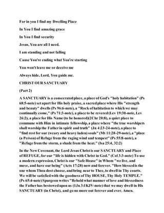 For in you I find my Dwelling Place
In You I find amazing grace
In You I find security
Jesus, You are all I need.
I am standing and not falling
Cause You're ending what You're starting
You won't leave me or deceive me
Always hide, Lord, You guide me.
CHRIST OUR SANCTUARY
(Part 2)
A SANCTUARY is a consecratedplace, a place of God's "holy habitation" (Ps
68:5-note) setapart for His holy praise, a sacredplace where His "strength
and beauty" dwells (Ps 96:6-note), a "Rock ofhabitation to which we may
continually come," (Ps 71:3-note), a place to be revered(Lev 19:30-note, Lev
26:2), a place for His Name (to be honored)(2Chr 20:8), a quiet place to
commune with Him in intimate fellowship, a place where "the true worshipers
shall worship the Fatherin spirit and truth" (Jn 4:23-24-note), a place to
"find rest for our (weary and heavy laden) souls" (Mt 11:28-29-note),a "place
(a Person)of Refuge from the raging wind and tempest" (Ps 55:8-note), a
"Refuge from the storm, a shade from the heat." (Isa 25:4, 32:2)
In the New Covenant, the Lord Jesus Christis our SANCTUARY and Place
of REFUGE, for our "life is hidden with Christ in God." (Col 3:3-note) To use
a modern expression, Christ is our "Safe House" in Whom "we live, and
move, and have our being" (Acts 17:28) now and forever. "How blessedis the
one whom Thou dost choose, andbring nearto Thee, to dwell in Thy courts.
We will be satisfiedwith the goodness ofThy HOUSE, Thy Holy TEMPLE."
(Ps 65:4-note)Spurgeon writes "Beholdwhat manner of love and blessedness
the Fatherhas bestowedupon us (1Jn 3:1KJV-note) that we may dwell in His
SANCTUARY (in Christ), and go no more out forever and ever. Amen.
 