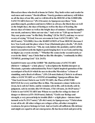 Blessedare those who dwell at home in Christ. May both writer and readerbe
such men and women." David affirms “Surelygoodness and mercy will follow
us all the days of our life, and we will dwell in the HOUSE of the LORD (His
SANCTUARY) forever.” (Ps 23:6-note) As Spurgeon says those "twin
guardian angels, goodnessand mercy follow us always, the black days as well
as the bright days, the days of fasting as wellas the days of feasting, the
dreary days of winter as wellas the bright days of summer. Goodnesssupplies
our needs, and mercy blots out our sins." And so let us "Lift up our hearts!"
May our praise come "to His Holy Dwelling" (2Chr 30:27), and may we never
wearyof crying "O God, You are awesome in Your SANCTUARY," (Ps
68:35-note). "O LORD, I love the HABITATION of Your HOUSE (because I
love You Lord) and the place where Your (Shekinah) glory dwells." (Ps 26:8-
note) Spurgeon exhorts us: "Oh, my soul, imitate the psalmist, and let all thy
desires ascendtowards the highest good;longing here to see God, and having
no higher joy evenin eternity." "WhetherHe comes in the secondwatch, or
even in the third," may Christ find us like His disciples, "continually in (His)
TEMPLE, praising God." (Lk 24:53)
Isaiah8:14-note says of the LORD "He shall become a SANCTUARY
(Hebrew = midqash = a holy place)," a description the Rabbis interpret as
Messianic, a premise substantiated by Peter's Spirit inspired quotation of the
secondpart of Isa 8:14 which he uses to describe Messiahas "a Stone of
stumbling and a Rock of offense." (1Pe 2:8-note)Indeed, Christ is to all men
either a SANCTUARY or a STONE ofstumbling! Spurgeonaffirms that
"Our Lord Jesus Christ is our SANCTUARY, the Place ofSECURE
REFUGE for every soul that flies to Him. The moment a sinner believes in
Jesus, he is safe in Christ, and he remains safe in life, safe in death, safe in
judgment, safe in eternity (Ro 5:9-10-note, 1Th1:10-note, Jn 10:29-note)."
Christ is our SANCTUARY into Whom we can flee for refuge in times of
danger or distress (cf Pr 18:10-note). Indeed, "Godis our Refuge and
strength, a very presenthelp in trouble (Heb = a tight place ~ intense inner
turmoil as in Ps 25:17-note)." (Ps 46:1-note)As Spurgeon says "Christalone
is our all in all. All other refuges are refuges of lies, all other strength is
weakness,for powerbelongs to God. And as God is all sufficient, His defense
and might are equal to all our emergencies.He has been tried and proved by
 