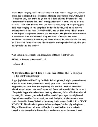house. He is clinging yonder to a window sill. If he falls to the ground, he will
be dashed to pieces. But a strong man standing underneath cries, “Boy, drop,
I will catchyou,” his hands let go and he falls safely into the arms that are
stretchedout to rescue him. That letting go is an actof faith, and he is saved
thereby. Such faith I would have you now exercise, letgo of everything you
have been clinging to, just drop into the Savior’s arms, and on His sacred
bosom you shall find rest. Dependon Him, and on Him alone. ’Tis all that is
askedof you. Will you tell me that you are not fit? Did you everhear of fitness
in connectionwith a sanctuary? Why, the worstof thieves, and even
murderers, were accustomedto fly to the sanctuary. So, howevervile you may
be, Christ sets the sanctuaryof His atonement wide open before you, that you
may go to it and find shelter.
“Let not conscience make youlinger, Nor of fitness fondly dream;
4 Christ a SanctuarySermon #3522
Volume 62 4
All the fitness He requireth Is to feel your need of Him; This He gives you,
’Tis His Spirit’s rising beam.”
Right joyful should I be if, by the Holy Spirit’s power, I might persuade some
of you to flee to Jesus, and depend alone upon Him. This would be the
happiest day of your lives, the beginning of a new life. Well do I recollect
when I lookedto my Lord and Masterand found salvation in Him. Never can
I forgetthe happy day when Jesus took my sins away. Mostaffectionatelyand
earnestlydo I entreatyou to look to Him, so shall your eyes be enlightened.
Depend on a crucified Savior, and you shall find peace and comfort to your
souls. Secondly, Jesus Christis a sanctuary in the sense of— II. A PLACE OF
WORSHIP. We often hear people talk nowadays of exclusively holy places.
They will sometimes callsome edifice, be it a parish church or a private
chapel, a sanctuary. I take it that this is a mistakenuse of the word if used
 
