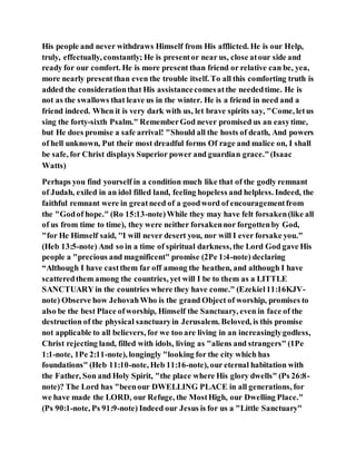 His people and never withdraws Himself from His afflicted. He is our Help,
truly, effectually, constantly; He is presentor near us, close atour side and
ready for our comfort. He is more present than friend or relative can be, yea,
more nearly presentthan even the trouble itself. To all this comforting truth is
added the considerationthat His assistancecomesatthe neededtime. He is
not as the swallows that leave us in the winter. He is a friend in need and a
friend indeed. When it is very dark with us, let brave spirits say, "Come, letus
sing the forty-sixth Psalm." RememberGod never promised us an easytime,
but He does promise a safe arrival! "Should all the hosts of death, And powers
of hell unknown, Put their most dreadful forms Of rage and malice on, I shall
be safe, for Christ displays Superior power and guardian grace."(Isaac
Watts)
Perhaps you find yourself in a condition much like that of the godly remnant
of Judah, exiled in an idol filled land, feeling hopeless and helpless. Indeed, the
faithful remnant were in greatneed of a goodword of encouragementfrom
the "Godof hope." (Ro 15:13-note)While they may have felt forsaken(like all
of us from time to time), they were neither forsakennor forgottenby God,
"for He Himself said, ''I will never desert you, nor will I ever forsake you."
(Heb 13:5-note) And so in a time of spiritual darkness, the Lord God gave His
people a "precious and magnificent" promise (2Pe 1:4-note) declaring
“Although I have castthem far off among the heathen, and although I have
scatteredthem among the countries, yet will I be to them as a LITTLE
SANCTUARY in the countries where they have come." (Ezekiel11:16KJV-
note) Observe how JehovahWho is the grand Object of worship, promises to
also be the best Place ofworship, Himself the Sanctuary, even in face of the
destruction of the physical sanctuaryin Jerusalem. Beloved, is this promise
not applicable to all believers, for we too are living in an increasinglygodless,
Christ rejecting land, filled with idols, living as "aliens and strangers" (1Pe
1:1-note, 1Pe 2:11-note), longingly "looking for the city which has
foundations" (Heb 11:10-note, Heb 11:16-note), our eternal habitation with
the Father, Son and Holy Spirit, "the place where His glory dwells" (Ps 26:8-
note)? The Lord has "beenour DWELLING PLACE in all generations, for
we have made the LORD, our Refuge, the MostHigh, our Dwelling Place."
(Ps 90:1-note, Ps 91:9-note) Indeed our Jesus is for us a "Little Sanctuary"
 