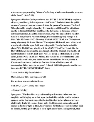 whereverwe go, providing "times of refreshing which come from the presence
of the Lord." (Acts 3:19).
Spurgeonadds that God's promise to be a LITTLE SANCTUARYapplies to
all weary and heavy laden sojourners in Christ: "Banishedfrom the public
means of grace, we are not removed from the grace ofthe means. The Lord
Who places His people where they feel as exiles, will Himself be with them,
and be to them all that they could have had at home, in the place of their
solemn assemblies.Take this to yourselves, O ye who are called to wander!
God is to His people a Place of Refuge, David declaring "my Refuge is in
God." (Ps 62:7-note, Ps 73:28-note). We find SANCTUARY in Christ from
every adversary. He is our Place ofWorship too. He is with us as with Jacob
when he slept in the open field, and rising, said, “Surely God was in this
place.” (Ge 28:16)To us also He will be a SANCTUARY of Quiet, like the
Holy of Holies, which was the noiseless abode ofthe Eternal. We shall be at
rest from fear of evil (Ps 23:4-note, Ps 112:7-note). God Himself, in Christ
Jesus, is the SANCTUARYof Mercy. The Ark of the Covenant is the Lord
Jesus, and Aaron’s rod, the pot of manna, the tables of the law, all are in
Christ our Sanctuary. In God we find the shrine of holiness and of
communion. What more do we need? O Lord, fulfill this promise and be ever
to us as a LITTLE SANCTUARY!" Amen
"Jesus, before Thy face we fall—
Our Lord, our Life, our Hope, our all!
For we have nowhere else to flee—
No SANCTUARY, Lord, but Thee!"
—SamuelMedley
Spurgeon- "The Lord has ways of weaning us from the visible and the
tangible, and bringing us to live upon the invisible and the real, in order to
prepare us for that next stage, thatbetter life, that higher place, where we
shall really deal with eternal things only. God blows out our candles, and
makes us find our light in Him, to prepare us for that place in which they need
no candle, for the glory of God is their light; and where, strange to tell, they
 