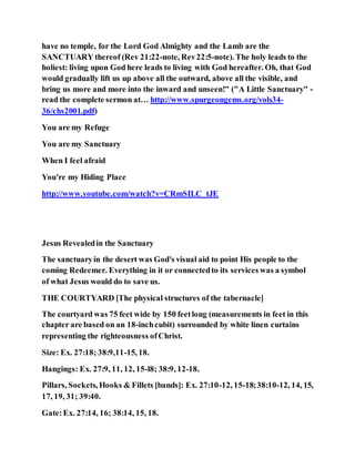 have no temple, for the Lord God Almighty and the Lamb are the
SANCTUARY thereof (Rev 21:22-note, Rev22:5-note). The holy leads to the
holiest: living upon God here leads to living with God hereafter. Oh, that God
would gradually lift us up above all the outward, above all the visible, and
bring us more and more into the inward and unseen!" ("A Little Sanctuary" -
read the complete sermon at… http://www.spurgeongems.org/vols34-
36/chs2001.pdf)
You are my Refuge
You are my Sanctuary
When I feel afraid
You're my Hiding Place
http://www.youtube.com/watch?v=CRmSILC_tJE
Jesus Revealedin the Sanctuary
The sanctuaryin the desert was God's visual aid to point His people to the
coming Redeemer. Everything in it or connectedto its services was a symbol
of what Jesus would do to save us.
THE COURTYARD [The physical structures of the tabernacle]
The courtyard was 75 feet wide by 150 feetlong (measurements in feet in this
chapter are based on an 18-inchcubit) surrounded by white linen curtains
representing the righteousness ofChrist.
Size: Ex. 27:18; 38:9,11-15, 18.
Hangings: Ex. 27:9, 11, 12, 15-l8; 38:9, 12-18.
Pillars, Sockets, Hooks & Fillets [bands]: Ex. 27:10-12, 15-18;38:10-12, 14, 15,
17, 19, 31; 39:40.
Gate:Ex. 27:14, 16; 38:14, 15, 18.
 