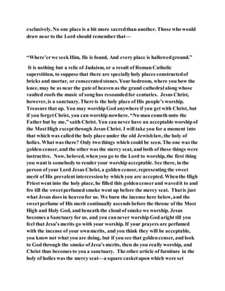 exclusively. No one place is a bit more sacredthan another. Those who would
draw near to the Lord should remember that—
“Where’erwe seek Him, He is found, And every place is hallowedground.”
It is nothing but a relic of Judaism, or a result of Roman Catholic
superstition, to suppose that there are speciallyholy places constructedof
bricks and mortar, or consecratedstones.Your bedroom, where you bow the
knee, may be as near the gate of heaven as the grand cathedralalong whose
vaulted roofs the music of song has resoundedfor centuries. Jesus Christ,
however, is a sanctuary. There is the holy place of His people’s worship.
Treasure that up. You may worship God anywhere if you get with Christ, but
if you forgetChrist, you can worship nowhere. “No man cometh unto the
Father but by me,” saith Christ. You can never have an acceptable worshipof
the MostHigh exceptthrough Jesus Christ. I will take you for a moment into
that which was calledthe holy place under the old Jewishlaw, the holy of
holies. What was there? Only two things which could be seen. The one was the
golden censer, and the other was the mercy seat, and both of these things were
instructive. Now, beloved, when you go to the Lord to worship, the first thing
you want is somebody to render your worship acceptable. See there, in the
person of your Lord Jesus Christ, a golden censor, representing the sweet
merit of His prevalent intercessionby which you are accepted. Whenthe High
Priestwent into the holy place, he filled this goldencenserand wavedit to and
fro till the sweetperfumed smoke went up before the mercy seat. Thatis just
what Jesus does in heavenfor us. We burn the incense here below, and the
sweetperfume of His merit continually ascends before the throne of the Most
High and Holy God, and beneath the cloud of smoke we worship. Jesus
becomes a Sanctuary for us, and you cannever worship God aright till you
feel that Jesu’s merits go with your worship. If your prayers are perfumed
with the incense of your ownmerits, and you think they will be acceptable,
you know not what you are doing, but if you see that goldencenser, and look
to God through the smoke ofJesu’s merits, then do you really worship, and
Christ thus becomes to you a sanctuary. The other article of furniture in the
holy of holies was the mercy seat—a square casketupon which were set
 