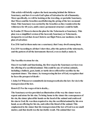 This article will briefly explore the basic meaning behind the Hebrew
Sanctuary, and how it reveals God's plan of Salvation for all of humanity.
More specifically, we will be looking at the traveling, or portable Sanctuary,
that Moses andthe Israelites usedfollowing the giving of the law on mount
Sinai. This Sanctuarywas carried by the Israelites as they wandered in the
wilderness for 40 years, until a more permanent structure could be built.
In Exodus 25 Mosesis shown the plan for the Tabernacle orSanctuary. This
plan was a simplified version of the heavenly Sanctuary or Tabernacle,
designedto reveal that Jesus Christis our High Priest, our mediator, in the
plan of salvation-
Exo 25:8 And let them make me a sanctuary; that I may dwell among them.
Exo 25:9 According to all that I show thee, after the pattern of the tabernacle,
and the pattern of all the instruments thereof, even so shall ye make it.
The Sacrifice to atone for sin.
Once it was built and functioning, the first step in the Sanctuaryservices was
the offering of a sacrificialanimal. This could be any of various animals,
including a bullock, goat, lamb, or turtle doves offered for sacrifice by the
repentant sinner. The sinner, by transgressing the law of God, recognizes that
he faces the prospectof death -
1 John 3:4 Whosoevercommitteth sin transgressethalso the law: for sin is the
transgressionof the law.
Rom 6:23 For the wages ofsin is death;...
The Sanctuaryservice provided an illustration of the way the sinner was to
repent and atone for his sins. To bring home to the sinner the consequences of
his sin, the sinner placedhis hands on the head of the animal and confessed
his sins to God. He was then required to slay the sacrificialanimal by his own
hand, as an offering for his sin, and collectthe blood of the animal. This
emphasized to the sinner that his transgressionofthe law of God was no small
matter, and that death was the inevitable result. The animal that was
 