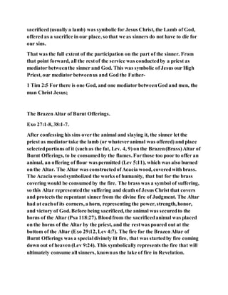 sacrificed(usually a lamb) was symbolic for Jesus Christ, the Lamb of God,
offered as a sacrifice in our place, so that we as sinners do not have to die for
our sins.
That was the full extent of the participation on the part of the sinner. From
that point forward, all the restof the service was conductedby a priest as
mediator betweenthe sinner and God. This was symbolic of Jesus our High
Priest, our mediator betweenus and God the Father-
1 Tim 2:5 For there is one God, and one mediator betweenGod and men, the
man Christ Jesus;
The Brazen Altar of Burnt Offerings.
Exo 27:1-8, 38:1-7.
After confessing his sins over the animal and slaying it, the sinner let the
priest as mediator take the lamb (or whateveranimal was offered) and place
selectedportions of it (such as the fat, Lev. 4, 9) on the Brazen(Brass)Altar of
Burnt Offerings, to be consumed by the flames. Forthose too poor to offer an
animal, an offering of flour was permitted (Lev 5:11), which was also burned
on the Altar. The Altar was constructedof Acacia wood, coveredwith brass.
The Acacia woodsymbolized the works of humanity, that but for the brass
covering would be consumedby the fire. The brass was a symbol of suffering,
so this Altar representedthe suffering and death of Jesus Christ that covers
and protects the repentant sinner from the divine fire of Judgment. The Altar
had at eachof its corners, a horn, representing the power, strength, honor,
and victory of God. Before being sacrificed, the animal was securedto the
horns of the Altar (Psa 118:27). Bloodfrom the sacrificedanimal was placed
on the horns of the Altar by the priest, and the restwas poured out at the
bottom of the Altar (Exo 29:12, Lev 4:7). The fire for the Brazen Altar of
Burnt Offerings was a specialdivinely lit fire, that was startedby fire coming
down out of heaven (Lev 9:24). This symbolically represents the fire that will
ultimately consume all sinners, knownas the lake of fire in Revelation.
 
