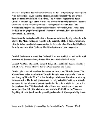 priests to daily trim the wicks (which were made of old priestly garments) and
refill the bowls of oil, so that the Menorahwould constantlybe a source of
light for first apartment or Holy Place. The MenorahrepresentedJesus
Christ, who is the light of the world, and the olive oil was symbolic of the Holy
Spirit and the wicks were symbolic of the righteousness ofChrist. The
Menorahalso represents the seven churches of Revelation, who are to share
the light of the gospelmessagewith the rest of the world. It can be found in
Revelation1:12 and 4:5.
Sometimes the central candlestick is illustrated as being slightly taller than the
others. The Menorahis also thought to be symbolic of the 7 days of creation,
with the taller candlestick representing the Seventh - day (Saturday) Sabbath,
the only week day that God sanctified (dedicatedto a Holy purpose) -
Gen 2:2 And on the seventh day God ended his work which he had made; and
he rested on the seventh day from all his work which he had made.
Gen 2:3 And God blessedthe seventhday, and sanctifiedit: because that in it
he had rested from all his work which God createdand made.
On the right is the Menorahas illustrated on the arch of Titus in Rome. The
Menorahand other articles from Herod's Temple were apparently takenas
war booty by Titus in 70 A.D. after the siege and destruction of Jerusalemby
Roman armies. The Israeligovernment recently askedthe Vatican to search
its vaults for the Menorah, so that should they have it, it might be returned to
the Jewishnation. This is unlikely, since Rome was completelysackedand
lootedin 410 A.D. by the Visigoths, and againin 455 A.D. by the Vandals.
Anything of value (such as a large solid gold candlestick)was probably taken.
Copyright by Instituto Geographico De AgostiniS.p.A. - Novara - 1962
 