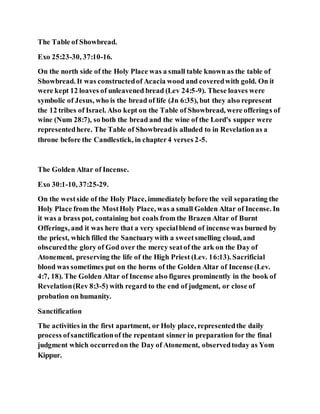 The Table of Showbread.
Exo 25:23-30, 37:10-16.
On the north side of the Holy Place was a small table known as the table of
Showbread. It was constructedof Acacia wood and coveredwith gold. On it
were kept 12 loaves of unleavened bread (Lev 24:5-9). These loaves were
symbolic of Jesus, who is the bread of life (Jn 6:35), but they also represent
the 12 tribes of Israel. Also kept on the Table of Showbread, were offerings of
wine (Num 28:7), so both the bread and the wine of the Lord's supper were
representedhere. The Table of Showbreadis alluded to in Revelationas a
throne before the Candlestick, in chapter4 verses 2-5.
The Golden Altar of Incense.
Exo 30:1-10, 37:25-29.
On the westside of the Holy Place, immediately before the veil separating the
Holy Place from the MostHoly Place, was a small Golden Altar of Incense. In
it was a brass pot, containing hot coals from the Brazen Altar of Burnt
Offerings, and it was here that a very specialblend of incense was burned by
the priest, which filled the Sanctuarywith a sweetsmelling cloud, and
obscuredthe glory of God over the mercy seatof the ark on the Day of
Atonement, preserving the life of the High Priest (Lev. 16:13). Sacrificial
blood was sometimes put on the horns of the Golden Altar of Incense (Lev.
4:7, 18). The Golden Altar of Incense also figures prominently in the book of
Revelation(Rev 8:3-5) with regard to the end of judgment, or close of
probation on humanity.
Sanctification
The activities in the first apartment, or Holy place, representedthe daily
process ofsanctificationof the repentant sinner in preparation for the final
judgment which occurredon the Day of Atonement, observedtoday as Yom
Kippur.
 