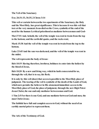 The Veil of the Sanctuary
Exo. 26:31-33, 36:35, 2 Chron 3:14
This veil or curtain betweenthe two apartments of the Sanctuary, the Holy
and the MostHoly, has greatsignificance. This is because it was this veil that
tore at the very moment Jesus died on the Cross, symbolic of the end of the
need for the human Levitical priesthood as mediator betweenman and God-
Mat 27:51 And, behold, the veil of the temple was rent in twain from the top
to the bottom; and the earth did quake, and the rocks rent;
Mark 15:38 And the veil of the temple was rent in twain from the top to the
bottom.
Luke 23:45 And the sun was darkened, and the veil of the temple was rent in
the midst.
The veil represents the body of Jesus:
Heb 10:19 Having therefore, brethren, boldness to enter into the holiest by
the blood of Jesus,
Heb 10:20 By a new and living way, which he hath consecratedfor us,
through the veil, that is to say, his flesh;
It is only by this veil (door) that accessis possible to the MostHoly place of
judgment. The tearing of the veil is symbolic of the death of the Lamb of God,
which now permits the believer in His atonementimmediate access to the
MostHoly place of God, the place of judgment, through the new High Priest
Jesus Christ, the one and only mediator betweenman and God.
1 Tim 2:5 For there is one God, and one mediator betweenGod and men, the
man Christ Jesus;
The faithful have full and complete accessto God, without the need of an
earthly mortal priest to representthem.
The Ark of the Testimony of God.
 