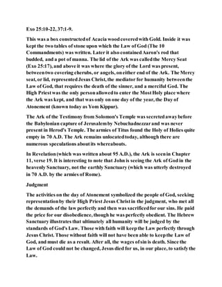 Exo 25:10-22, 37:1-9.
This was a box constructedof Acacia woodcoveredwith Gold. Inside it was
kept the two tables of stone upon which the Law of God (The 10
Commandments) was written. Later it also containedAaron's rod that
budded, and a pot of manna. The lid of the Ark was calledthe Mercy Seat
(Exo 25:17), and above it was where the glory of the Lord was present,
betweentwo covering cherubs, or angels, oneither end of the Ark. The Mercy
seat, or lid, representedJesus Christ, the mediator for humanity betweenthe
Law of God, that requires the death of the sinner, and a merciful God. The
High Priestwas the only personallowedto enter the MostHoly place where
the Ark was kept, and that was only on one day of the year, the Day of
Atonement (known today as Yom Kippur).
The Ark of the Testimony from Solomon's Temple was secretedawaybefore
the Babylonian capture of Jerusalemby Nebuchadnezzarand was never
present in Herod's Temple. The armies of Titus found the Holy of Holies quite
empty in 70 A.D. The Ark remains unlocatedtoday, although there are
numerous speculations aboutits whereabouts.
In Revelation(which was written about 95 A.D.), the Ark is seenin Chapter
11, verse 19. It is interesting to note that John is seeing the Ark of God in the
heavenly Sanctuary, not the earthly Sanctuary (which was utterly destroyed
in 70 A.D. by the armies of Rome).
Judgment
The activities on the day of Atonement symbolized the people of God, seeking
representationby their High Priest Jesus Christin the judgment, who met all
the demands of the law perfectly and then was sacrificedfor our sins. He paid
the price for our disobedience, though he was perfectly obedient. The Hebrew
Sanctuary illustrates that ultimately all humanity will be judged by the
standards of God's Law. Those with faith will keepthe Law perfectly through
Jesus Christ. Those without faith will not have been able to keepthe Law of
God, and must die as a result. After all, the wages ofsin is death. Since the
Law of God could not be changed, Jesus died for us, in our place, to satisfythe
Law.
 