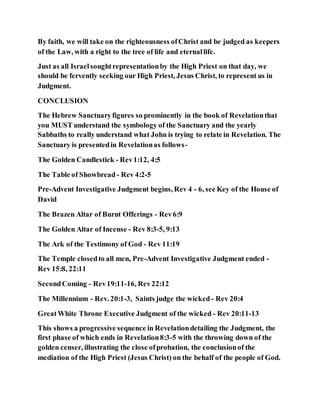 By faith, we will take on the righteousness ofChrist and be judged as keepers
of the Law, with a right to the tree of life and eternallife.
Just as all Israelsoughtrepresentationby the High Priest on that day, we
should be fervently seeking our High Priest, Jesus Christ, to represent us in
Judgment.
CONCLUSION
The Hebrew Sanctuaryfigures so prominently in the book of Revelationthat
you MUST understand the symbology of the Sanctuary and the yearly
Sabbaths to really understand what John is trying to relate in Revelation. The
Sanctuary is presentedin Revelationas follows-
The Golden Candlestick - Rev1:12, 4:5
The Table of Showbread - Rev 4:2-5
Pre-Advent Investigative Judgment begins, Rev 4 - 6, see Key of the House of
David
The Brazen Altar of Burnt Offerings - Rev6:9
The Golden Altar of Incense - Rev 8:3-5, 9:13
The Ark of the Testimony of God - Rev 11:19
The Temple closedto all men, Pre-Advent Investigative Judgment ended -
Rev 15:8, 22:11
SecondComing - Rev19:11-16, Rev22:12
The Millennium - Rev. 20:1-3, Saints judge the wicked - Rev 20:4
GreatWhite Throne Executive Judgment of the wicked - Rev 20:11-13
This shows a progressive sequence in Revelationdetailing the Judgment, the
first phase of which ends in Revelation8:3-5 with the throwing down of the
golden censer, illustrating the close ofprobation, the conclusionof the
mediation of the High Priest (Jesus Christ) on the behalf of the people of God.
 
