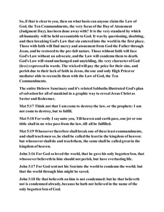 So, if that is clearto you, then on what basis can anyone claim the Law of
God, the Ten Commandments, the very focus of the Dayof Atonement
(Judgment Day), has been done awaywith? It is the very standard by which
all humanity will be held accountable to God. It was by questioning, doubting,
and then breaking God's Law that sin enteredinto the world in the first place.
Those with faith will find mercy and atonement from God the Father through
Jesus, and be restoredto the pre-fall nature. Those without faith will face
God's Law without an advocate, andthe Law will condemn them to death.
God's Law will stand unchanged and unyielding, the very characterofGod
(love) expressedin words. The wickedwill pay the price for their sins, and
perish due to their lack of faith in Jesus, the one and only High Priestor
mediator able to reconcile them with the Law of God, the Ten
Commandments.
The entire Hebrew Sanctuary and it's related Sabbaths illustrated God's plan
of salvationfor all of mankind in a graphic way to reveal Jesus Christas
Savior and Redeemer.
Mat 5:17 Think not that I am come to destroythe law, or the prophets: I am
not come to destroy, but to fulfill.
Mat 5:18 Forverily I sayunto you, Till heaven and earth pass, one jot or one
tittle shall in no wise pass from the law, till all be fulfilled.
Mat 5:19 Whosoevertherefore shallbreak one of these leastcommandments,
and shall teachmen so, he shall be calledthe leastin the kingdom of heaven:
but whosoevershalldo and teachthem, the same shall be calledgreatin the
kingdom of heaven.
John 3:16 For God so loved the world, that he gave his only begottenSon, that
whosoeverbelievethin him should not perish, but have everlasting life.
John 3:17 For God sentnot his Soninto the world to condemn the world; but
that the world through him might be saved.
John 3:18 He that believeth on him is not condemned: but he that believeth
not is condemned already, because he hath not believed in the name of the
only begottenSon of God.
 