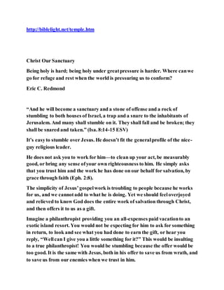 http://biblelight.net/temple.htm
Christ Our Sanctuary
Being holy is hard; being holy under greatpressure is harder. Where canwe
go for refuge and rest when the world is pressuring us to conform?
Eric C. Redmond
“And he will become a sanctuary and a stone of offense and a rock of
stumbling to both houses of Israel, a trap and a snare to the inhabitants of
Jerusalem. And many shall stumble on it. They shall fall and be broken; they
shall be snared and taken.” (Isa. 8:14-15 ESV)
It’s easyto stumble over Jesus. He doesn’t fit the generalprofile of the nice-
guy religious leader.
He does not ask you to work for him—to clean up your act, be measurably
good, or bring any sense ofyour own righteousness to him. He simply asks
that you trust him and the work he has done on our behalf for salvation, by
grace through faith (Eph. 2:8).
The simplicity of Jesus’gospelwork is troubling to people because he works
for us, and we cannotadd to what he is doing. Yet we should feeloverjoyed
and relieved to know God does the entire work of salvation through Christ,
and then offers it to us as a gift.
Imagine a philanthropist providing you an all-expenses paid vacationto an
exotic island resort. You would not be expecting for him to ask for something
in return, to look and see what you had done to earn the gift, or hear you
reply, “Wellcan I give you a little something for it?” This would be insulting
to a true philanthropist! You would be stumbling because the offer would be
too good. It is the same with Jesus, both in his offer to save us from wrath, and
to save us from our enemies when we trust in him.
 