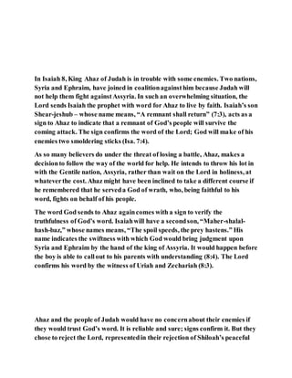 In Isaiah 8, King Ahaz of Judah is in trouble with some enemies. Two nations,
Syria and Ephraim, have joined in coalitionagainsthim because Judah will
not help them fight againstAssyria. In such an overwhelming situation, the
Lord sends Isaiah the prophet with word for Ahaz to live by faith. Isaiah’s son
Shear-jeshub – whose name means, “A remnant shall return” (7:3), acts as a
sign to Ahaz to indicate that a remnant of God’s people will survive the
coming attack. The sign confirms the word of the Lord; God will make of his
enemies two smoldering sticks (Isa. 7:4).
As so many believers do under the threat of losing a battle, Ahaz, makes a
decisionto follow the way of the world for help. He intends to throw his lot in
with the Gentile nation, Assyria, rather than wait on the Lord in holiness, at
whateverthe cost. Ahaz might have been inclined to take a different course if
he remembered that he serveda God of wrath, who, being faithful to his
word, fights on behalf of his people.
The word God sends to Ahaz againcomes with a sign to verify the
truthfulness of God’s word. Isaiahwill have a secondson, “Maher-shalal-
hash-baz,” whose names means, “The spoil speeds, the prey hastens.” His
name indicates the swiftness with which God would bring judgment upon
Syria and Ephraim by the hand of the king of Assyria. It would happen before
the boy is able to callout to his parents with understanding (8:4). The Lord
confirms his word by the witness of Uriah and Zechariah (8:3).
Ahaz and the people of Judah would have no concernabout their enemies if
they would trust God’s word. It is reliable and sure; signs confirm it. But they
chose to reject the Lord, representedin their rejection of Shiloah’s peaceful
 