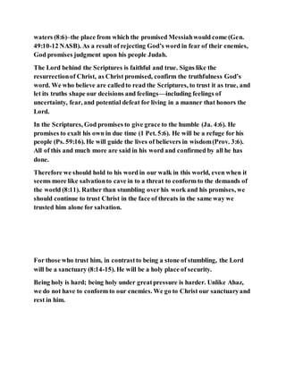 waters (8:6)–the place from which the promised Messiahwould come (Gen.
49:10-12 NASB). As a result of rejecting God’s word in fear of their enemies,
God promises judgment upon his people Judah.
The Lord behind the Scriptures is faithful and true. Signs like the
resurrectionof Christ, as Christ promised, confirm the truthfulness God’s
word. We who believe are calledto read the Scriptures, to trust it as true, and
let its truths shape our decisions and feelings—including feelings of
uncertainty, fear, and potential defeat for living in a manner that honors the
Lord.
In the Scriptures, God promises to give grace to the humble (Ja. 4:6). He
promises to exalt his own in due time (1 Pet. 5:6). He will be a refuge for his
people (Ps. 59:16). He will guide the lives of believers in wisdom(Prov. 3:6).
All of this and much more are said in his word and confirmed by all he has
done.
Therefore we should hold to his word in our walk in this world, even when it
seems more like salvationto cave in to a threat to conform to the demands of
the world (8:11). Rather than stumbling over his work and his promises, we
should continue to trust Christ in the face of threats in the same way we
trusted him alone for salvation.
For those who trust him, in contrastto being a stone of stumbling, the Lord
will be a sanctuary (8:14-15). He will be a holy place of security.
Being holy is hard; being holy under greatpressure is harder. Unlike Ahaz,
we do not have to conform to our enemies. We go to Christ our sanctuaryand
rest in him.
 