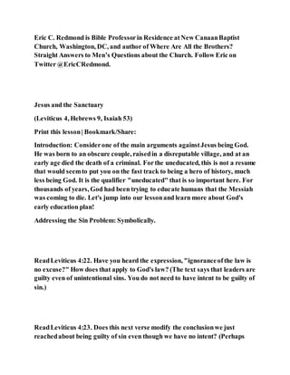 Eric C. Redmond is Bible Professorin Residence atNew CanaanBaptist
Church, Washington, DC, and author of Where Are All the Brothers?
Straight Answers to Men’s Questions about the Church. Follow Eric on
Twitter @EricCRedmond.
Jesus and the Sanctuary
(Leviticus 4, Hebrews 9, Isaiah 53)
Print this lesson| Bookmark/Share:
Introduction: Considerone of the main arguments againstJesus being God.
He was born to an obscure couple, raisedin a disreputable village, and at an
early age died the death of a criminal. Forthe uneducated, this is not a resume
that would seemto put you on the fast track to being a hero of history, much
less being God. It is the qualifier "uneducated" that is so important here. For
thousands of years, God had been trying to educate humans that the Messiah
was coming to die. Let's jump into our lessonand learn more about God's
early education plan!
Addressing the Sin Problem: Symbolically.
ReadLeviticus 4:22. Have you heard the expression, "ignoranceofthe law is
no excuse?" How does that apply to God's law? (The text says that leaders are
guilty even of unintentional sins. You do not need to have intent to be guilty of
sin.)
ReadLeviticus 4:23. Does this next verse modify the conclusionwe just
reachedabout being guilty of sin even though we have no intent? (Perhaps
 