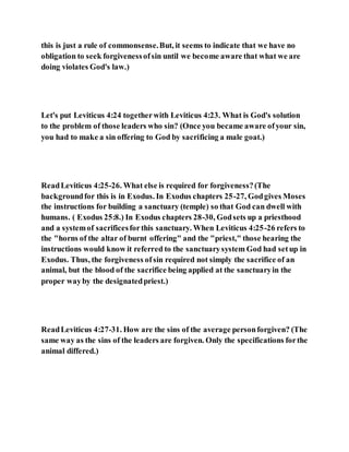 this is just a rule of commonsense.But, it seems to indicate that we have no
obligation to seek forgivenessofsin until we become aware that what we are
doing violates God's law.)
Let's put Leviticus 4:24 togetherwith Leviticus 4:23. What is God's solution
to the problem of those leaders who sin? (Once you became aware ofyour sin,
you had to make a sin offering to God by sacrificing a male goat.)
ReadLeviticus 4:25-26. What else is required for forgiveness?(The
backgroundfor this is in Exodus. In Exodus chapters 25-27, Godgives Moses
the instructions for building a sanctuary (temple) so that God can dwell with
humans. ( Exodus 25:8.) In Exodus chapters 28-30, Godsets up a priesthood
and a systemof sacrificesforthis sanctuary. When Leviticus 4:25-26 refers to
the "horns of the altar of burnt offering" and the "priest," those hearing the
instructions would know it referred to the sanctuarysystem God had setup in
Exodus. Thus, the forgiveness ofsin required not simply the sacrifice of an
animal, but the blood of the sacrifice being applied at the sanctuaryin the
proper wayby the designatedpriest.)
ReadLeviticus 4:27-31. How are the sins of the average personforgiven? (The
same way as the sins of the leaders are forgiven. Only the specifications forthe
animal differed.)
 