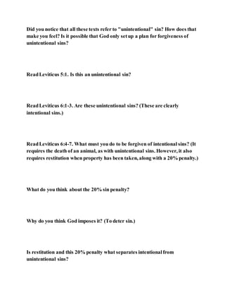 Did you notice that all these texts refer to "unintentional" sin? How does that
make you feel? Is it possible that God only setup a plan for forgiveness of
unintentional sins?
ReadLeviticus 5:1. Is this an unintentional sin?
ReadLeviticus 6:1-3. Are these unintentional sins? (These are clearly
intentional sins.)
ReadLeviticus 6:4-7. What must you do to be forgiven of intentional sins? (It
requires the death of an animal, as with unintentional sins. However, it also
requires restitution when property has been taken, along with a 20% penalty.)
What do you think about the 20% sin penalty?
Why do you think God imposes it? (To deter sin.)
Is restitution and this 20% penalty what separates intentionalfrom
unintentional sins?
 