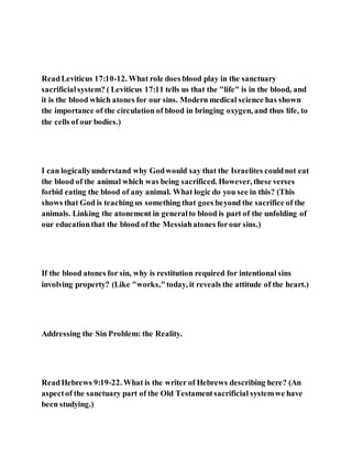 ReadLeviticus 17:10-12. What role does blood play in the sanctuary
sacrificialsystem? ( Leviticus 17:11 tells us that the "life" is in the blood, and
it is the blood which atones for our sins. Modern medical science has shown
the importance of the circulation of blood in bringing oxygen, and thus life, to
the cells of our bodies.)
I can logicallyunderstand why Godwould say that the Israelites couldnot eat
the blood of the animal which was being sacrificed. However, these verses
forbid eating the blood of any animal. What logic do you see in this? (This
shows that God is teaching us something that goes beyond the sacrifice of the
animals. Linking the atonement in generalto blood is part of the unfolding of
our educationthat the blood of the Messiahatones forour sins.)
If the blood atones for sin, why is restitution required for intentional sins
involving property? (Like "works,"today, it reveals the attitude of the heart.)
Addressing the Sin Problem: the Reality.
ReadHebrews 9:19-22. What is the writer of Hebrews describing here? (An
aspectof the sanctuary part of the Old Testamentsacrificial systemwe have
been studying.)
 