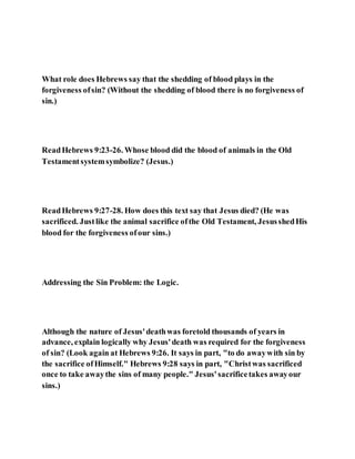 What role does Hebrews say that the shedding of blood plays in the
forgiveness ofsin? (Without the shedding of blood there is no forgiveness of
sin.)
ReadHebrews 9:23-26. Whose blood did the blood of animals in the Old
Testamentsystemsymbolize? (Jesus.)
ReadHebrews 9:27-28. How does this text say that Jesus died? (He was
sacrificed. Justlike the animal sacrifice ofthe Old Testament, JesusshedHis
blood for the forgiveness ofour sins.)
Addressing the Sin Problem: the Logic.
Although the nature of Jesus'deathwas foretold thousands of years in
advance, explain logically why Jesus'death was required for the forgiveness
of sin? (Look again at Hebrews 9:26. It says in part, "to do awaywith sin by
the sacrifice ofHimself." Hebrews 9:28 says in part, "Christwas sacrificed
once to take awaythe sins of many people." Jesus'sacrificetakes awayour
sins.)
 