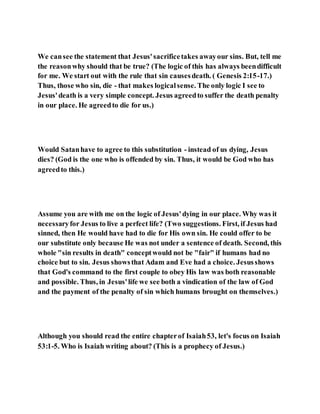 We cansee the statement that Jesus'sacrificetakes awayour sins. But, tell me
the reasonwhy should that be true? (The logic of this has always beendifficult
for me. We start out with the rule that sin causesdeath. ( Genesis 2:15-17.)
Thus, those who sin, die - that makes logicalsense. The only logic I see to
Jesus'death is a very simple concept. Jesus agreedto suffer the death penalty
in our place. He agreedto die for us.)
Would Satanhave to agree to this substitution - instead of us dying, Jesus
dies? (God is the one who is offended by sin. Thus, it would be God who has
agreedto this.)
Assume you are with me on the logic of Jesus'dying in our place. Why was it
necessaryfor Jesus to live a perfect life? (Two suggestions. First, if Jesus had
sinned, then He would have had to die for His own sin. He could offer to be
our substitute only because He was not under a sentence of death. Second, this
whole "sin results in death" conceptwould not be "fair" if humans had no
choice but to sin. Jesus showsthat Adam and Eve had a choice. Jesusshows
that God's command to the first couple to obey His law was both reasonable
and possible. Thus, in Jesus'life we see both a vindication of the law of God
and the payment of the penalty of sin which humans brought on themselves.)
Although you should read the entire chapterof Isaiah53, let's focus on Isaiah
53:1-5. Who is Isaiah writing about? (This is a prophecy of Jesus.)
 