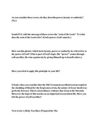As you considerthese verses, do they describe power, beauty or authority?
(No.)
Isaiah53:1 calls the messageofthese verses the "arm of the Lord." To what
does the arm of the Lord refer? (God's power. God's muscle.)
How can this picture which lacks beauty, poweror authority be referred to as
the powerof God? (This is part of God's logic. His "power" comes through
self-sacrifice.He wins againstsin by giving Himself up to benefit others.)
Have you tried to apply this principle to your life?
Friend, when you considerthat the Old Testamentsacrificialsystemrequired
the shedding of blood for the forgiveness of sin, the nature of Jesus'death was
perfectly forecast. This is extraordinary evidence that Jesus is the Messiah.
However, the logic of this teaches us an important lessonabout life. Have you
felt the power of self-sacrifice?
Next week:A Body You Have Preparedfor Me.
 