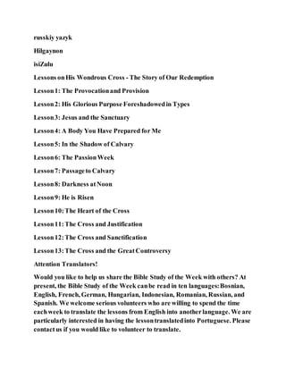 russkiy yazyk
Hilgaynon
isiZulu
Lessons onHis Wondrous Cross - The Story of Our Redemption
Lesson1: The Provocationand Provision
Lesson2: His Glorious Purpose Foreshadowedin Types
Lesson3: Jesus and the Sanctuary
Lesson4: A Body You Have Prepared for Me
Lesson5: In the Shadow of Calvary
Lesson6: The PassionWeek
Lesson7: Passageto Calvary
Lesson8: Darkness atNoon
Lesson9: He is Risen
Lesson10:The Heart of the Cross
Lesson11:The Cross and Justification
Lesson12:The Cross and Sanctification
Lesson13:The Cross and the GreatControversy
Attention Translators!
Would you like to help us share the Bible Study of the Week with others? At
present, the Bible Study of the Week canbe read in ten languages:Bosnian,
English, French, German, Hungarian, Indonesian, Romanian, Russian, and
Spanish. We welcome serious volunteers who are willing to spend the time
eachweek to translate the lessons from English into anotherlanguage. We are
particularly interested in having the lessontranslatedinto Portuguese. Please
contactus if you would like to volunteer to translate.
 