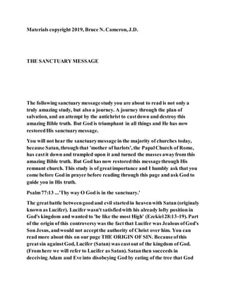 Materials copyright 2019, Bruce N. Cameron, J.D.
THE SANCTUARY MESSAGE
The following sanctuary messagestudy you are about to read is not only a
truly amazing study, but also a journey. A journey through the plan of
salvation, and an attempt by the antichrist to castdown and destroy this
amazing Bible truth. But God is triumphant in all things and He has now
restoredHis sanctuarymessage.
You will not hear the sanctuarymessage in the majority of churches today,
because Satan, through that 'mother of harlots', the PapalChurch of Rome,
has castit down and trampled upon it and turned the masses awayfrom this
amazing Bible truth. But God has now restoredthis messagethrough His
remnant church. This study is of greatimportance and I humbly ask that you
come before God in prayer before reading through this page and ask God to
guide you in His truth.
Psalm77:13 ...'Thy way O God is in the sanctuary.'
The greatbattle betweengoodand evil startedin heavenwith Satan (originaly
known as Lucifer). Lucifer wasn't satisfiedwith his already lofty position in
God's kingdom and wanted to 'be like the most High' (Ezekiel28:13-19). Part
of the origin of this controversywas the factthat Lucifer was Jealous ofGod's
Son Jesus, andwould not acceptthe authority of Christ over him. You can
read more about this on our page THE ORIGIN OF SIN. Becauseofthis
greatsin againstGod, Lucifer (Satan) was castout of the kingdom of God.
(From here we will refer to Lucifer as Satan). Satanthen succeeds in
deceiving Adam and Eve into disobeying God by eating of the tree that God
 