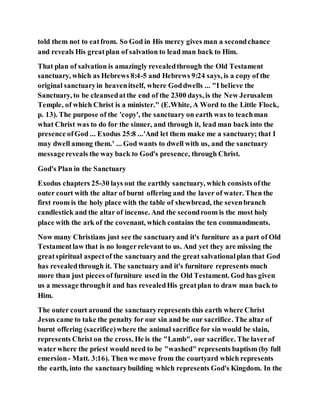 told them not to eatfrom. So God in His mercy gives man a secondchance
and reveals His greatplan of salvation to lead man back to Him.
That plan of salvation is amazingly revealedthrough the Old Testament
sanctuary, which as Hebrews 8:4-5 and Hebrews 9:24 says, is a copy of the
original sanctuaryin heavenitself, where Goddwells ... "I believe the
Sanctuary, to be cleansedatthe end of the 2300 days, is the New Jerusalem
Temple, of which Christ is a minister." (E.White, A Word to the Little Flock,
p. 13). The purpose of the 'copy', the sanctuary on earth was to teachman
what Christ was to do for the sinner, and through it, lead man back into the
presence ofGod ... Exodus 25:8 ...'And let them make me a sanctuary; that I
may dwell among them.' ... God wants to dwell with us, and the sanctuary
messagereveals the way back to God's presence, through Christ.
God's Plan in the Sanctuary
Exodus chapters 25-30 lays out the earthly sanctuary, which consists ofthe
outer court with the altar of burnt offering and the laver of water. Then the
first room is the holy place with the table of shewbread, the sevenbranch
candlestick and the altar of incense. And the secondroom is the most holy
place with the ark of the covenant, which contains the ten commandments.
Now many Christians just see the sanctuaryand it's furniture as a part of Old
Testamentlaw that is no longerrelevant to us. And yet they are missing the
greatspiritual aspectof the sanctuaryand the great salvationalplan that God
has revealedthrough it. The sanctuary and it's furniture represents much
more than just pieces of furniture used in the Old Testament. God has given
us a message throughit and has revealedHis greatplan to draw man back to
Him.
The outer court around the sanctuaryrepresents this earth where Christ
Jesus came to take the penalty for our sin and be our sacrifice. The altar of
burnt offering (sacrifice)where the animal sacrifice for sin would be slain,
represents Christ on the cross. He is the "Lamb", our sacrifice. The laverof
waterwhere the priest would need to be "washed" represents baptism (by full
emersion- Matt. 3:16). Then we move from the courtyard which represents
the earth, into the sanctuarybuilding which represents God's Kingdom. In the
 