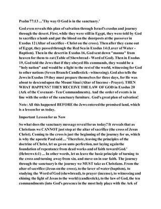 Psalm77:13 ...'Thy way O God is in the sanctuary.'
God even reveals this plan of salvation through Israel's exodus and journey
through the desert. First, while they were still in Egypt, they were told by God
to sacrifice a lamb and put the blood on the doorposts atthe passoverin
Exodus 12 (Altar of sacrifice - Christ on the cross). Thenafter they came out
of Egypt, they passedthrough the Red Sea in Exodus 14 (Laver of Water -
Baptism). Then in the desertin Exodus 16, God sent down "manna" from
heaven for them to eat(Table of Shewbread - Word of God). Then in Exodus
19, God told the Jews that if they obeyed His commands, they would be a
"holy nation" and would be a light to the restof the world, witnessing for God
to other nations (Seven Branch Candlestick - witnessing). Godalso tells the
Jews in Exodus 19 they must prepare themselves for three days, for He was
about to descendupon the Mount Sinai (Altar of Incense - Prayer). THEN
WHAT HAPPENS? THEY RECEIVE THE LAW OF GOD in Exodus 20
(Ark of the Covenant- Ten Commandments). And the order of events is in
line with the order of the sanctuary furniture. God's greatplan of salvation!
Note:All this happened BEFORE the Jews enteredthe promised land, which
is a lessonfor us today.
Important Lessonfor us Now
So what does the sanctuary messagerevealforus today? It reveals that as
Christians we CANNOT just stop at the altar of sacrifice (the cross of Jesus
Christ). Coming to the cross is just the beginning of the journey for us, which
is why the apostle Paulsaid ... 'Therefore, leaving the principles of the
doctrine of Christ, let us go on unto perfection, not laying againthe
foundation of repentance from dead works and of faith towardGod.'
(Hebrews 6:1) ... In other words, let us leave the basic principle of turning to
the cross andturning awayfrom sin, and move on in our faith. The journey
through the sanctuaryis the journey we MUST take as Christians. From the
altar of sacrifice (Jesus onthe cross), to the laver of water(baptism), to
studying the Word of God (shewbread), to prayer (incense), to witnessing and
shining the light of Jesus to the world (candlestick), to the law of God, the ten
commandments (into God's presence in the most holy place with the Ark of
 