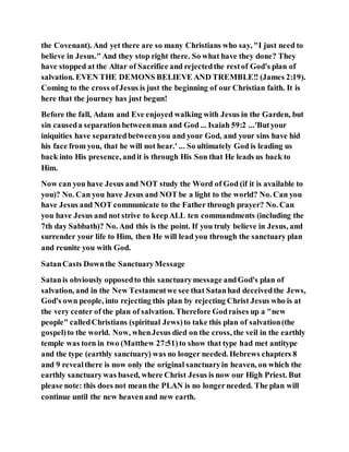 the Covenant). And yet there are so many Christians who say, "I just need to
believe in Jesus."And they stop right there. So what have they done? They
have stopped at the Altar of Sacrifice and rejectedthe restof God's plan of
salvation. EVEN THE DEMONS BELIEVE AND TREMBLE!! (James 2:19).
Coming to the cross ofJesus is just the beginning of our Christian faith. It is
here that the journey has just begun!
Before the fall, Adam and Eve enjoyed walking with Jesus in the Garden, but
sin causeda separationbetweenman and God ... Isaiah 59:2 ...'Butyour
iniquities have separatedbetweenyou and your God, and your sins have hid
his face from you, that he will not hear.' ... So ultimately God is leading us
back into His presence, andit is through His Son that He leads us back to
Him.
Now can you have Jesus and NOT study the Word of God (if it is available to
you)? No. Can you have Jesus and NOT be a light to the world? No. Can you
have Jesus and NOT communicate to the Father through prayer? No. Can
you have Jesus and not strive to keepALL ten commandments (including the
7th day Sabbath)? No. And this is the point. If you truly believe in Jesus, and
surrender your life to Him, then He will lead you through the sanctuary plan
and reunite you with God.
SatanCasts Downthe SanctuaryMessage
Satanis obviously opposedto this sanctuarymessage andGod's plan of
salvation, and in the New Testamentwe see that Satanhad deceivedthe Jews,
God's own people, into rejecting this plan by rejecting Christ Jesus who is at
the very center of the plan of salvation. Therefore Godraises up a "new
people" calledChristians (spiritual Jews)to take this plan of salvation(the
gospel)to the world. Now, whenJesus died on the cross, the veil in the earthly
temple was torn in two (Matthew 27:51)to show that type had met antitype
and the type (earthly sanctuary) was no longer needed. Hebrews chapters 8
and 9 revealthere is now only the original sanctuaryin heaven, on which the
earthly sanctuarywas based, where Christ Jesus is now our High Priest. But
please note: this does not mean the PLAN is no longerneeded. The plan will
continue until the new heavenand new earth.
 