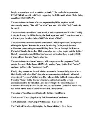 forgiveness and you need to eatthe eucharist" (the eucharist represents a
CONTINUAL sacrifice ofChrist - opposing the Bible truth about Christ being
sacrificedONCE ONLY).
They castdown the laver of water, representing Bible baptism by full
emersionby saying, "We will "sprinkle" you as a child with "holy" waterto
be saved.
They castdown the table of showbread, which represents the Word of God by
trying to destroythe Bible during the dark ages, and said, "come to us and we
will teachyou, the church is ABOVE the Word of God".
They castdown the sevenbranch candlestick, whichrepresents God's people
shining the light of Jesus to the world, by chasing God's people into the
wilderness, persecuting them and killing them. Satan, through the Roman
Catholic Church, during her 1260 yearreign was trying to put out the light of
God, by persecuting and killing God's people or forcing them to rejectBible
truth and bow down to Papal authority.
They castdown the altar of incense, which represents the prayers of God's
people through Christ Jesus ALONE, by saying, "pray to the dead "saints"
and pray to Mary, the "mother of God".
Finally, they castdown the ark of the covenant in the most holy place where
God dwells, which has God's law, the ten commandments inside, with their
own altered "version" ofthat law. They changedthe Sabbath commandment
from the 7th day to the first day, Sunday, and took awaythe second
commandment to do with idols. Also interestingly, the most holy place is
where our Heavenly Father dwells, and yet the Roman Catholic Church also
has a man at the head of the church called, "holy father".
The Altar of Sacrifice (Justificationby Faith) - CastDown
The Laver of Water (Baptism by Full Emersion) - CastDown
The Candlestick (True GospelWitnessing) - CastDown
The Table of Shewbread(Studying the Word of God) - CastDown
 