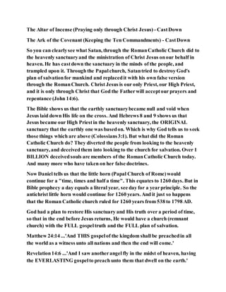 The Altar of Incense (Praying only through Christ Jesus) - CastDown
The Ark of the Covenant (Keeping the Ten Commandments) - CastDown
So you can clearlysee what Satan, through the RomanCatholic Church did to
the heavenly sanctuaryand the ministration of Christ Jesus onour behalf in
heaven. He has castdown the sanctuary in the minds of the people, and
trampled upon it. Through the Papalchurch, Satantried to destroy God's
plan of salvationfor mankind and replacedit with his own false version
through the RomanChurch. Christ Jesus is our only Priest, our High Priest,
and it is only through Christ that God the Fatherwill acceptour prayers and
repentance (John 14:6).
The Bible shows us that the earthly sanctuarybecame null and void when
Jesus laid down His life on the cross. And Hebrews 8 and 9 shows us that
Jesus became our High Priestin the heavenly sanctuary, the ORIGINAL
sanctuary that the earthly one was basedon. Which is why God tells us to seek
those things which are above (Colossians3:1). But what did the Roman
Catholic Church do? They diverted the people from looking to the heavenly
sanctuary, and deceivedthem into looking to the church for salvation. Over 1
BILLION deceivedsouls are members of the RomanCatholic Church today.
And many more who have taken on her false doctrines.
Now Daniel tells us that the little horn (Papal Church of Rome)would
continue for a "time, times and half a time". This equates to 1260 days. But in
Bible prophecy a day equals a literal year, see day for a yearprinciple. So the
antichrist little horn would continue for 1260 years. And it just so happens
that the Roman Catholic church ruled for 1260 years from 538 to 1798 AD.
God had a plan to restore His sanctuary and His truth over a period of time,
so that in the end before Jesus returns, He would have a church (remnant
church) with the FULL gospeltruth and the FULL plan of salvation.
Matthew 24:14 ...'And THIS gospelof the kingdom shall be preachedin all
the world as a witness unto all nations and then the end will come.'
Revelation14:6 ...'And I saw anotherangel fly in the midst of heaven, having
the EVERLASTING gospelto preach unto them that dwell on the earth.'
 