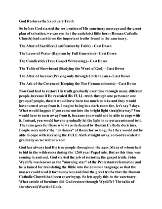 God Restoresthe SanctuaryTruth
So before God startedthe restorationof His sanctuarymessage andthe great
plan of salvation, we cansee that the antichrist little horn (Roman Catholic
Church) had castdown the important truths found in the sanctuary:
The Altar of Sacrifice (Justificationby Faith) - CastDown
The Laver of Water (Baptism by Full Emersion) - CastDown
The Candlestick (True GospelWitnessing) - CastDown
The Table of Shewbread(Studying the Word of God) - CastDown
The Altar of Incense (Praying only through Christ Jesus) - CastDown
The Ark of the Covenant (Keeping the Ten Commandments) - CastDown
Now God had to restore His truth gradually over time through many different
people, because if He revealedHis FULL truth through one personor one
group of people, then it would have been too much to take and they would
have turned awayfrom it. Imagine being in a dark room for, let's say 7 days.
What would happen if you came out into the bright light straight away? You
would have to turn awayfrom it, because youwould not be able to cope with
it. Instead, you would have to gradually let the light in to getaccustomedto it.
The same goes forthose who were darkened by Roman Catholic doctrines.
People were under the "darkness"ofRome for so long, that they would not be
able to cope with receiving the FULL truth straight away, so Godrevealed it
gradually as we will now see:
God has always had His true people throughout the ages.Manyof whom had
to hid in the wilderness during the 1260 yearPapalrule. But as this time was
coming to and end, God started the job of restoring the gospeltruth. John
Wycliffe was knownas the "morning star" of the Protestantreformation and
he is famed for translating the Bible into the common language so that the
masses couldread it for themselves and find the great truths that the Roman
Catholic Church had been covering up. So lets apply this to the sanctuary.
What article of furniture did God restore through Wycliffe? The table of
shewbread(Word of God).
 