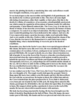 master, the plotting his death, or murdering him–only such offenses would
have brought crucifixion, even, upon a slave.
It was lookedupon as the most terrible and frightful of all punishments. All
the deaths in the world are preferable to this. They have all some slight
alleviating circumstance, eithertheir rapidity or their glory. But this is the
death of a villain, of a murderer, of an assassin–a deathpainfully protracted,
one which cannot be equaled in all inventions of human cruelty for suffering
and ignominy. Christ Himself endured this. The Cross, Isay, is in this day no
theme of shame. It has been the crestof many a monarch, the banner of many
a conqueror. To some it is an objectof adoration. The finest engravings, the
most wonderful paintings have been dedicated to this subject. And now, the
Cross engravedon many a gem has become a right, royal and noble thing.
And we are unable at this day, I believe, fully to understand the shame of the
Cross. But the Jew knew it, the Romanknew it–and Christ knew what a
frightful thing, what a shameful thing–it was to be put to the death of
crucifixion.
Remember, too, that in the Savior’s case, there were specialaggravationsof
this shame. He had to carry His own Cross. He was crucified, too, at the
common place of execution, Calvary, analogous to our ancient Tyburn, or our
present Old Bailey. He was put to death, too, at a time when Jerusalemwas
full of people. It was at the feastof the Passover, whenthe crowd had greatly
increasedand when the representatives ofall nations would be present to
behold the spectacle.Parthians and Medes and Elamites and the dwellers in
Mesopotamia, inGreece, yes, and perhaps far-off Tarshish and the islands of
the sea. All were there to unite in this scoffing and to increase the shame. And
He was crucified betweentwo thieves, as if to teachthat He was more vile
than they. Was evershame like this?
Let me conduct you to the Cross. The Cross, the Cross!Tears beginto flow at
the very thoughts of it. The rough woodis laid upon the ground, Christ is
flung upon His back, four soldiers seize His hands and feet, His blessedflesh
his rent with the accursediron. He begins to bleed, He is lifted into mid-air,
the Cross is dashed into the place prepared for it. Every limb is dislocated,
every bone put out of joint by that terrific jerk. He hangs there naked to His
shame, gazedupon by all beholders, the sun shines hot upon Him, fever begins
to burn, His tongue is dried up like a potsherd, it cleaves to the roof of His
mouth, He has not wherewith to nourish nature with moisture.
His body has been long emaciatedby fasting, He has been brought near the
brink of death by flagellationin the hall of Pilate. There He hangs, the most
tender part of His body, His hands and feet are pierced and where the nerves
 