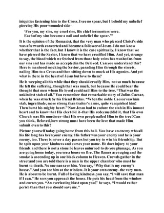 iniquities fastening him to the Cross. I see no spear, but I behold my unbelief
piercing His poor wounded side–
‘For you, my sins, my cruel sins, His chief tormentors were.
Eachof my sins became a nail and unbelief the spear.’"
It is the opinion of the Romanist, that the very man who pierced Christ’s side
was afterwards convertedand became a followerof Jesus. I do not know
whether that is the fact, but I know it is the case spiritually. I know that we
have pierced the Savior, I know that we have crucified Him. And yet, strange
to say, the blood which we fetched from those holy veins has washedus from
our sins and has made us acceptedin the Beloved. Can you understand this?
Here is manhood mocking the Savior, parading Him through the streets,
nailing Him to a Cross and then sitting down to mock at His agonies. And yet
what is there in the heart of Jesus but love to them?
He is weeping all this while that they should crucify Him, not so much because
He felt the suffering, though that was much, but because He could bear the
thought that men whom He loved could nail Him to the tree. “Thatwas the
unkindest stabof all.” You remember that remarkable story of Julius Caesar,
when he was struck by his friend Brutus. “Whenthe noble Caesarsaw him
stab, ingratitude, more strong than traitor’s arms, quite vanquished him!
Then burst his mighty heart.” Now Jesus had to endure the stab in His inmost
heart and to know that His electdid it–that His redeemeddid it, that His own
Church was His murderer–that His own people nailed Him to the tree!Can
you think, Beloved, how strong must have been the love that made Him
submit even to this?
Picture yourself today going home from this hall. You have an enemy who all
his life long has been your enemy. His father was your enemy and he is your
enemy, too. There is never a day passes but you try to win his friendship. But
he spits upon your kindness and curses your name. He does injury to your
friends and there is not a stone he leaves unturned to do you plumage. As you
are going home today, you see a house on fire. The flames are raging and the
smoke is ascending up in one black column to Heaven. Crowds gather in the
streetand you are told there is a man in the upper chamber who must be
burnt to death. No one cansave him. You say, “Why that is my enemy’s
house.” And you see him at the window. It is your own enemy–the very man.
He is about to be burnt. Full of loving kindness, you say, “I will save that man
if I can.” He sees you approachthe house. He puts his head from the window
and curses you. “An everlasting blastupon you!” he says, “I would rather
perish than that you should save me.”
 