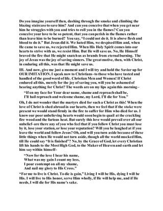 Do you imagine yourself then, dashing through the smoke and climbing the
blazing staircaseto save him? And can you conceive thatwhen you get near
him he struggles with you and tries to roll you in the flames? Can you
conceive your love to be so potent, that you canperish in the flames rather
than leave him to be burned? You say, “I could not do it. It is above flesh and
blood to do it.” But Jesus did it. We hated Him, we despisedHim and, when
He came to save us, we rejectedHim. When His Holy Spirit comes into our
hearts to strive with us, we resist Him. But He will save us. No, He Himself
braved the fire that He might snatchus as brands from eternalburning. The
joy of Jesus was the joy of saving sinners. The greatmotive, then, with Christ,
in enduring all this, was that He might save us.
III. And now, give me just a moment and I will try and hold the Savior up for
OUR IMITATION. I speak now to Christians–to those who have tasted and
handled of the goodword of life. Christian Men and Women! If Christ
endured all this, merely for the joy of saving you, will you be ashamedof
bearing anything for Christ? The words are on my lips againthis morning–
“If on my face for Your dear name, shame and reproachshall be,
I’ll hail reproach and welcome shame, my Lord, I’ll die for You.”
Oh, I do not wonder that the martyrs died for such a Christ as this! When the
love of Christ is shed abroadin our hearts, then we feel that if the stake were
present we would stand firmly in the fire to suffer for Him who died for us. I
know our poor unbelieving hearts would soonbegin to quail at the crackling
fire woodand the furious heat. But surely this love would prevail over all our
unbelief–are there any of you who feel that if you follow Christ you must lose
by it, lose your station, or lose your reputation? Will you be laughed at if you
leave the world and follow Jesus? Oh, and will you turn aside because of these
little things when He would not turn aside, though all the world mockedHim,
till He could say “It is finished”? No, by the Grace of God, let every Christian
lift his hands to the MostHigh God, to the Makerof Heavenand earth and let
him saywithin himself–
“Now for the love I bear his name,
What was my gain I count my loss,
I pour contempt on all my shame,
And nail my glory to His Cross.”
“Forme to live is Christ. To die is gain,” Living I will be His, dying I will be
His. I will live to His honor, serve Him wholly, if He will help me, and if He
needs, I will die for His name’s sake.
 