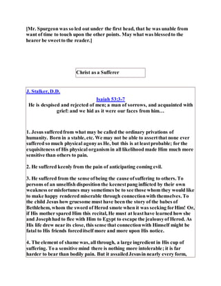 [Mr. Spurgeon was so led out under the first head, that he was unable from
want of time to touch upon the other points. May what was blessedto the
hearer be sweetto the reader.]
Christ as a Sufferer
J. Stalker, D.D.
Isaiah 53:3-7
He is despised and rejected of men; a man of sorrows, and acquainted with
grief: and we hid as it were our faces from him…
1. Jesus sufferedfrom what may be called the ordinary privations of
humanity. Born in a stable, etc. We may not be able to assertthat none ever
suffered so much physical agonyas He, but this is at leastprobable; for the
exquisiteness of His physical organism in all likelihood made Him much more
sensitive than others to pain.
2. He suffered keenly from the pain of anticipating coming evil.
3. He suffered from the sense ofbeing the cause ofsuffering to others. To
persons of an unselfish disposition the keenestpang inflicted by their own
weakness ormisfortunes may sometimes be to see those whom they would like
to make happy rendered miserable through connectionwith themselves. To
the child Jesus how gruesome must have been the story of the babes of
Bethlehem, whom the sword of Herod smote when it was seeking forHim! Or,
if His mother spared Him this recital, He must at leasthave learned how she
and Josephhad to flee with Him to Egypt to escape the jealousyof Herod. As
His life drew near its close, this sense that connectionwith Himself might be
fatal to His friends forceditself more and more upon His notice.
4. The element of shame was, all through, a large ingredient in His cup of
suffering. To a sensitive mind there is nothing more intolerable; it is far
harder to bear than bodily pain. But it assailedJesusin nearly every form,
 