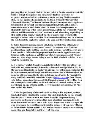 pursuing Him all through His life. He was railed at for the humbleness of His
birth. The high-born priests and the educatedrabbis sneeredat the
carpenter's son who had never learned, and the wealthy Pharisees derided
Him. He was againand againcalled a madman. Evidently this was what
Pilate took Him for. The Roman soldiers adopted an attitude of savage banter
towards Him all through His trial and crucifixion, treating Him as boys
torment one who is weak in the mind. He heard Barabbas preferred to
Himself by the voice of His fellow-countrymen, and He was crucified between
thieves, as if He were the worstof the worst. A hail of mockerykept falling on
Him in His dying hours. Thus had He who was conscious ofirresistible
strength to submit to be treatedas the weakestofweaklings, andHe who was
the Wisdom of the Highest to submit to be used as if He were less than a man.
5. But to Jesus it was more painful still, being the Holy One of God, to be
regardedand treated as the chief of sinners. To one who loves God and
goodness there canbe nothing so odious as to be suspectedof hypocrisy and to
know that he is believed to be perpetrating crimes at the opposite extreme
from his public profession. Yet this was what Jesus was accusedof. Possibly
there was not a single human being, when He died, who believed that He was
what He claimedto be.
6. If to the holy soulof Jesus it was painful to be believed to be guilty of sins
which He had not committed, it must have been still more painful to feelthat
He was being thrust into sin itself. This attempt was olden made. Satantried it
in the wilderness, and although only this one temptation of his is detailed, he
no doubt often returned to the attack. Wickedmen tried it; they resortedto
every device to cause Him to lose His temper (Luke 11:53, 54). Even friends,
who did not understand the plan of His life, endeavouredto direct Him from
the course prescribedto Him by the will of God — so much so that He had
once to turn on one of them, as if he were temptation personified, with "Get
thee behind Me, Satan."
7. While the proximity of sin awoke suchloathing in His holy soul, and the
touch of it was to Him like the touch of fire on delicate flesh, He was brought
into the closestcontactwith it, and hence arose His deepestsuffering. It
pressedits loathsome presence onHim from a hundred quarters. He who
could not bear to look on it saw it in its worstforms close to His very eyes. His
own presence in the world brought it out; for goodnessstirs up the evil lying
at the bottom of wickedhearts. It was as if all the sin of the race were rushing
upon Him, and Jesus feltit as if it were all His own.
 