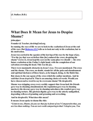 (J. Stalker, D.D.)
What Does It Mean for Jesus to Despise
Shame?
john-piper
Founder & Teacher, desiringGod.org
In running the race of life we are to look to the exaltationof Jesus at the end
of his race. But Hebrews 12:2 tells us to look not only to his exaltation, but to
his motivation.
Jesus was carriedin the agonies ofthe last lap of his race by the hope of joy.
“Forthe joy that was setbefore him [he] endured the cross, despising the
shame” (verse 2). Jesus kepthis eyes on the same place we should — his own
future exaltation at the Father’s right hand, with the completion of our
salvationcrowning his head. This was his joy.
There were mammoth obstacles in Jesus’s way. Two are mentioned. The cross
and the shame. The cross, no doubt, stands for all the pain and abandonment
and spiritual darkness ofthose hours, as he lunged, dying, to the finish line.
But shameis the one agonyof the cross whichthe author mentions. And he
said that Jesus despised it. That is an amazing choice of words. Would you
have chosensuch a word to say he overcame shame? He despisedit.
Shame was stripping awayevery earthly support that Jesus had: his friends
gave way in shaming abandonment; his reputation gave way in shaming
mockery;his decencygave way in shaming nakedness;his comfort gave way
in shaming torture. His glorious dignity gave way to the utterly undignified,
degrading reflexes of grunting and groaning and screeching.
And he despisedit. What does this mean?
It means Jesus spoke to shame like this:
“Listen to me, Shame, do you see that joy in front of me? Comparedto that, you
are less than nothing. You are not worth comparingto that! I despise you. You
 