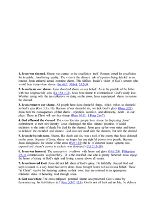 A t o n i n g f o r S h a m e
1. Jesus was shamed. Shame was central to the crucifixion itself. Romans opted for crucifixion
for its public, humiliating quality. The cross is the ultimate tale of a person being labeled as an
outcast. Jesus endured actual, concrete shame. This fulfilled Isaiah’s vision of God’s servant who
would bear tremendous shame (Isa 49:7; 50:6-8; 53:2-3).
2. Jesus bears our shame. Jesus absorbed shame on our behalf. As in the parable of the father
with two (disgraceful) sons (Lk 15:11-32), Jesus bore shame to communicate God’s costly love.
Whether eating with the tax-collectors or dying on the cross, Jesus experienced shame to restore
the shamed.
3. Jesus removes our shame. All people have done shameful things, which makes us shameful
in God’s eyes (Gen 3; Ez 16). Because of our shameful sin, we lack God’s glory (Rom 3:23).
Jesus bore the consequences of that shame—rejection, isolation, and ultimately, death—in our
place. Those in Christ will not face shame (Rom 10:11; 1 Peter 2:6-7).
4. God affirmed the shamed. The cross liberates people from shame by displaying Jesus’
commitment to their new identity. Jesus challenged the false cultural practices of social
exclusion to the point of death. He died for the shamed. Jesus gave up his own status and honor
to included the excluded and shamed. God does not stand with the shamers, but with the shamed.
5. Jesus defeatedshame. Shame, like death and sin, was a tool of the enemy that Jesus defeated
on the cross. Because of Jesus, shame no longer has any rightful power over people. Because
Jesus disregarded the shame of the cross (Heb 12:2) the lie of distorted honor systems was
exposed and shame’s power to exclude was destroyed (Col 2:13-19).
6. Jesus was honored. The resurrection overflows with honor and glory (Heb 2:9). Philippians
2:5-11 communicates so powerfully—it is the crucified one who is greatly honored. Jesus enjoys
the honor of sitting at God’s right and having a name above all names.
7. Jesus honored God. Jesus did not fall short of God’s glory. He faithfully obeyed God and
kept covenant in a way Israel had never done. Jesus brought honor to God on our behalf. Those
“in Christ” receive his honoring actions as their own; they are restored to an appropriate
relational status of honoring God through Jesus.
8. God saved face. The cross mitigated potential shame and preserved God’s status by
demonstrating his faithfulness (cf. Rom 3:3-7; 15:8). God is not all bark and no bite; he delivers
 