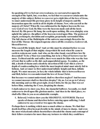 In speaking of it we feel our own weakness, we castourselvesupon the
strength of the Spirit, but, even then, we feel that we can never attain unto the
majesty of this subject. Before we can ever geta right idea of the love of Jesus,
we must understand His previous glory in its height of majesty and His
incarnation upon the earth in all its depths of shame. Now, who can tell us the
majesty of Christ? When He was enthroned in the highest heavens He was
very God of very God. By Him were the heavens made and all the hosts
thereof. By His power He hung the earth upon nothing. His own almighty arm
upheld the spheres–the pillars of the heavens restedupon Him. The praises of
angels, archangels, cherubim and seraphim, perpetually surrounded Him.
The full chorus of the Hallelujahs of the universe unceasinglyflowedto the
foot of His Throne–He reignedsupreme above all His creatures, Godover all,
blessedforever.
Who can tell His height, then? And yet this must be attained before we can
measure the length of that mighty stoopwhich He took when He came to
earth to redeem our souls. And who, on the other hand, can tell how low He
descended? To be a Man was something, but to be a Man of Sorrows was far
more. To bleed and die and suffer, these were much for Him who was the Son
of God. But to suffer as He did–such unparalleled agony. To endure, as He
did, a death of shame and a death by desertionof His God–this is a lower
depth of condescending love which the most inspired mind must utterly fail to
fathom. And yet must we first understand infinite height and then, infinite
depth. We must measure, in fact, the whole infinite that is betweenHeaven
and Hell, before we can understand the love of Jesus Christ.
But because we cannotunderstand, shall we therefore neglect? And because
we cannot measure shall we therefore despise? Ah, no. Let us go to Calvary
this morning and see this greatsight. Jesus Christ, for the joy that was set
before Him, enduring the Cross, despising the shame.
I shall endeavorto show you, first, the shameful Sufferer. Secondly, we shall
endeavorto dwell upon His glorious motive. And then in the third place, we
shall offer Him to you as an admirable example.
1. Beloved, I wish to show you the SHAMEFUL SUFFERER. The text
speaks ofshame and therefore before entering upon suffering, I shall
endeavorto saya word or two upon the shame.
Perhaps there is nothing which men so much abhor as shame. We find that
death itself has often been preferable in the minds of men to shame. And even
the most wickedand callous-heartedhave dreaded the shame and contempt of
their fellow creatures far more than any tortures to which they could have
 