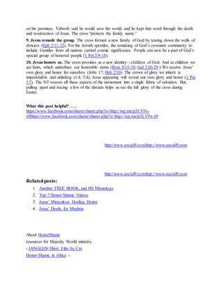 on his promises. Yahweh said he would save the world, and he kept that word through the death
and resurrection of Jesus. The cross “protects the family name.”
9. Jesus remade the group. The cross formed a new family of God by tearing down the walls of
division (Eph 2:11-22). For the Jewish apostles, the remaking of God’s covenant community to
include Gentiles from all nations carried cosmic significance. People can now be a part of God’s
special group of honored people (1 Pet 2:9-10).
10. Jesus honors us. The cross provides us a new identity—children of God. And as children we
are heirs, which underlines our honorable status (Rom 8:15-18; Gal 3:26-29.) We receive Jesus’
own glory and honor for ourselves (John 17; Heb 2:10). The crown of glory we inherit is
imperishable and unfading (1:4; 5:4); Jesus appearing will reveal our own glory and honor (1 Pet
1:7). The NT weaves all these aspects of the atonement into a single fabric of salvation. But,
pulling apart and tracing a few of the threads helps us see the full glory of the cross during
Easter.
What this post helpful? . . .
https://www.facebook.com/sharer/sharer.php?u=http://wp.me/p3LV9x-
x9https://www.facebook.com/sharer/sharer.php?u=http://wp.me/p3LV9x-x9
S o c i a l 9
http://www.social9.comhttp://www.social9.com
S o c i a l 9
http://www.social9.comhttp://www.social9.com
Relatedposts:
1. Another FREE BOOK, and HS Missiology
2. Top 7 Honor-Shame Videos
3. Jesus’ Miraculous Healing Honor
4. Jesus’ Death, for Muslims
About HonorShame
resources for Majority World ministry
‹ JANGLED–Short Film by Cru
Honor-Shame in Africa ›
 